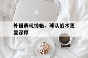 开云体育-外援表现惊艳，球队战术更显深厚的简单介绍